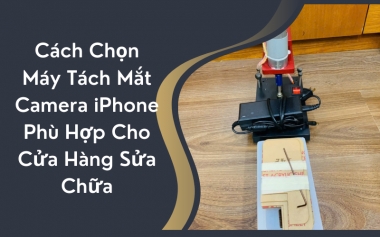 Cách Chọn Máy Tách Mắt Camera iPhone Phù Hợp Cho Cửa Hàng Sửa Chữa