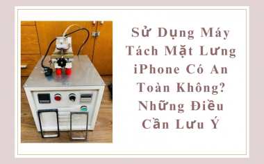 Sử Dụng Máy Tách Mặt Lưng iPhone Có An Toàn Không? Điều Cần Lưu Ý